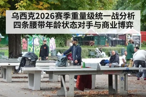乌西克2026赛季重量级统一战分析 四条腰带年龄状态对手与商业博弈